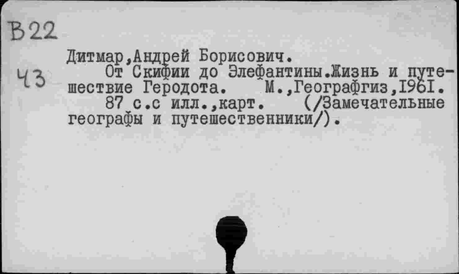 ﻿Ђ22
Дитмар,Андрей Борисович.
ui От Скифии до Элефантины.Жизнь и путе-
LJ шествие Геродота. М.,Географгиз,19о1.
87 с.с илл.,карт. (/Замечательные географы и путешественники/).